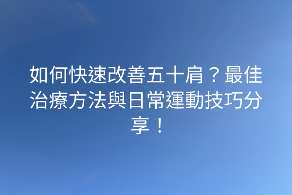 如何快速改善五十肩？最佳治療方法與日常運動技巧分享！