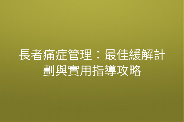 長者痛症管理：最佳緩解計劃與實用指導攻略