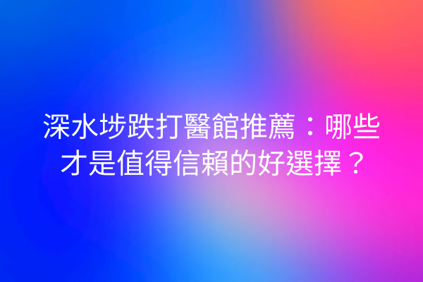 深水埗跌打醫館推薦：哪些才是值得信賴的好選擇？