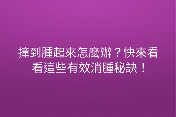 撞到腫起來怎麼辦？快來看看這些有效消腫秘訣！