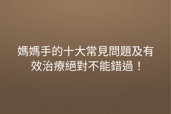 媽媽手的十大常見問題及有效治療絕對不能錯過！