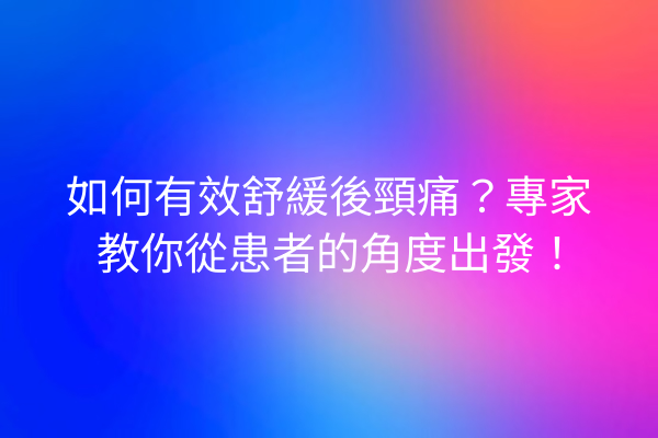 如何有效舒緩後頸痛？專家教你從患者的角度出發！