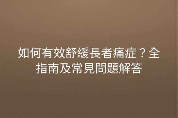 如何有效舒緩長者痛症？全指南及常見問題解答