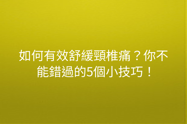 如何有效舒緩頸椎痛？你不能錯過的5個小技巧！