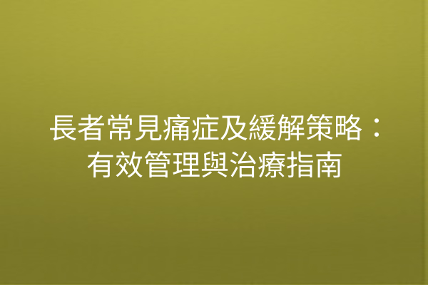 長者常見痛症及緩解策略：有效管理與治療指南