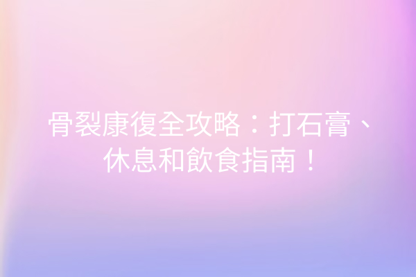 骨裂康復全攻略：打石膏、休息和飲食指南！