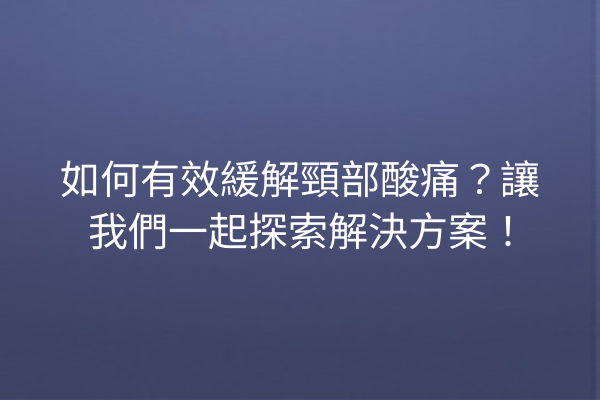 如何有效緩解頸部酸痛？讓我們一起探索解決方案！