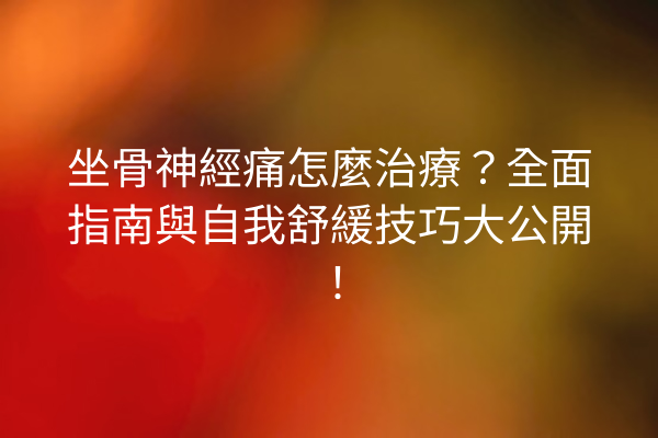 坐骨神經痛怎麼治療？全面指南與自我舒緩技巧大公開！
