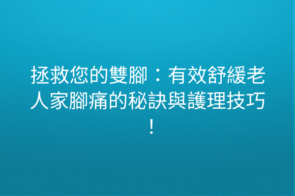 拯救您的雙腳：有效舒緩老人家腳痛的秘訣與護理技巧！
