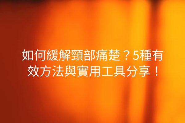 如何緩解頸部痛楚？5種有效方法與實用工具分享！