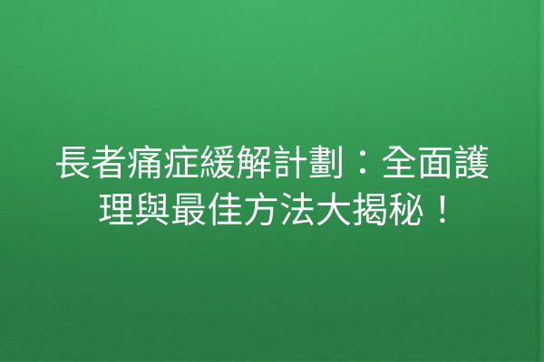 長者痛症緩解計劃：全面護理與最佳方法大揭秘！