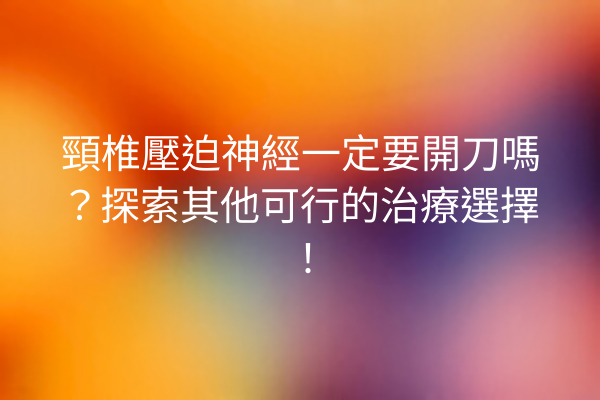 頸椎壓迫神經一定要開刀嗎？探索其他可行的治療選擇！
