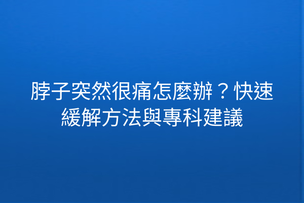 脖子突然很痛怎麼辦？快速緩解方法與專科建議