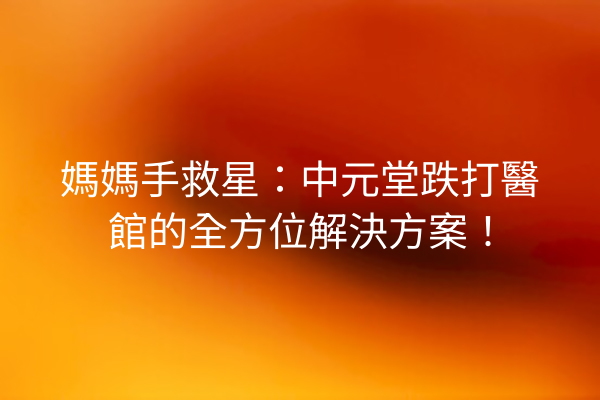 媽媽手救星：中元堂跌打醫館的全方位解決方案！