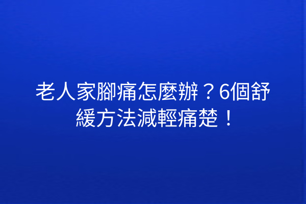老人家腳痛怎麼辦？6個舒緩方法減輕痛楚！