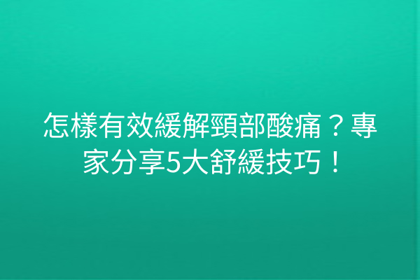 怎樣有效緩解頸部酸痛？專家分享5大舒緩技巧！