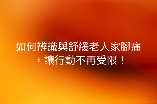 如何辨識與舒緩老人家腳痛，讓行動不再受限！
