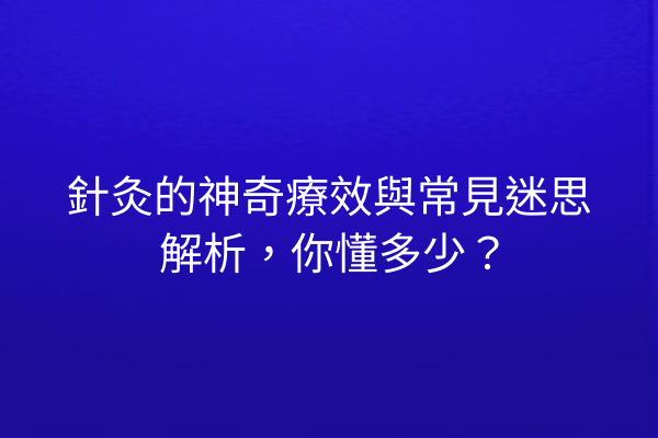 針灸的神奇療效與常見迷思解析,你懂多少? 針灸的神奇療效與常見迷思解析,你懂多少?