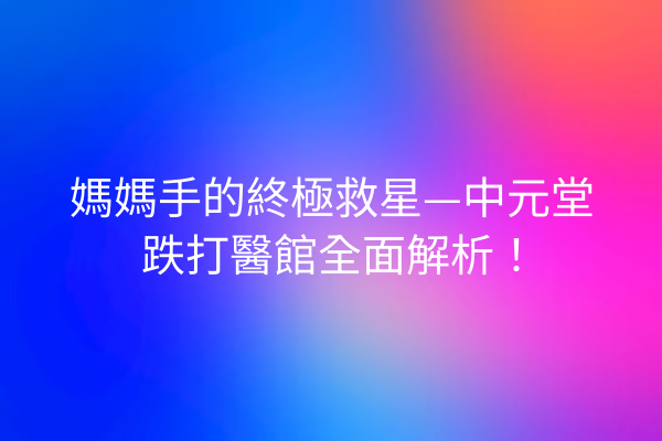 媽媽手的終極救星—中元堂跌打醫館全面解析！