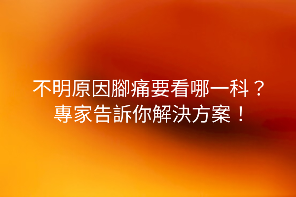 不明原因腳痛要看哪一科？專家告訴你解決方案！