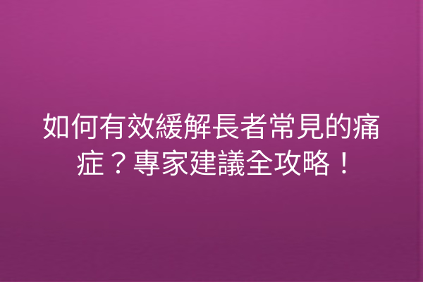 如何有效緩解長者常見的痛症？專家建議全攻略！