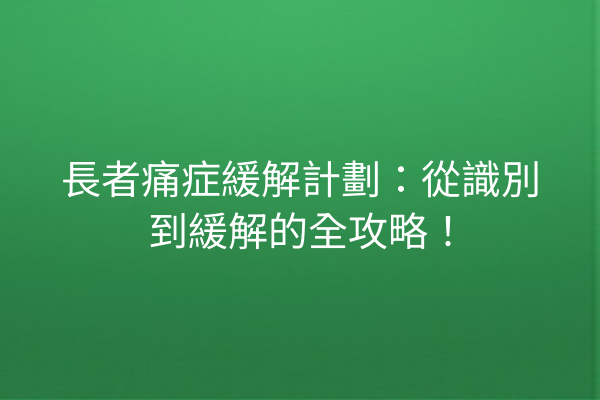 長者痛症緩解計劃:從識別到緩解的全攻略! 長者痛症緩解計劃:從識別到緩解的全攻略!