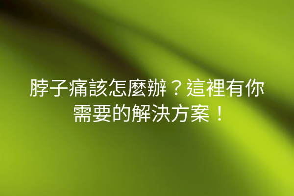 脖子痛該怎麼辦？這裡有你需要的解決方案！