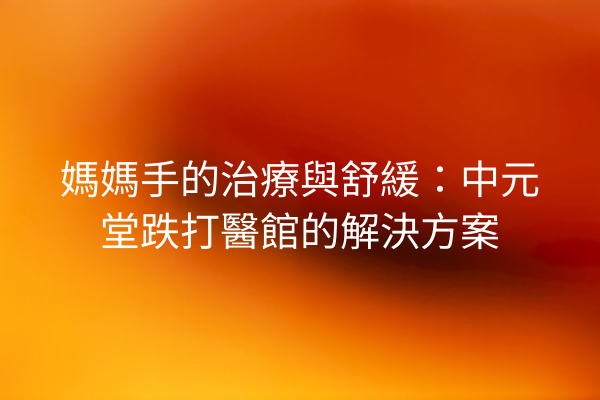 媽媽手的治療與舒緩：中元堂跌打醫館的解決方案