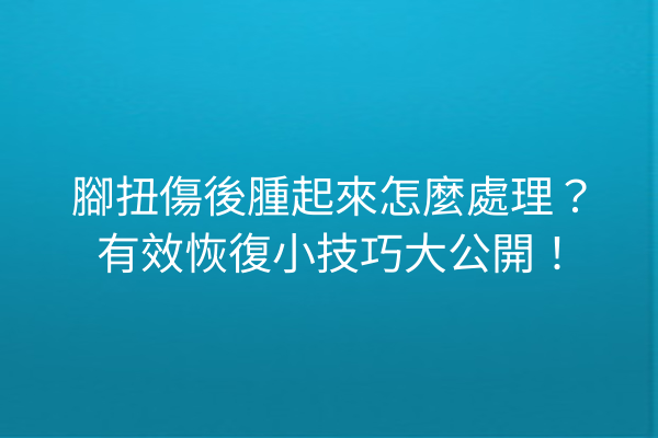 腳扭傷後腫起來怎麼處理？有效恢復小技巧大公開！