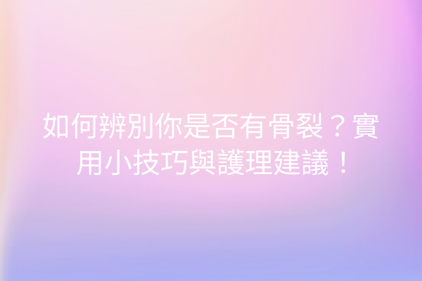 如何辨別你是否有骨裂？實用小技巧與護理建議！