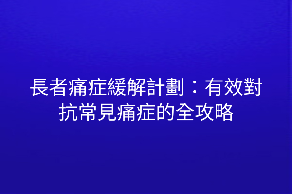 長者痛症緩解計劃：有效對抗常見痛症的全攻略