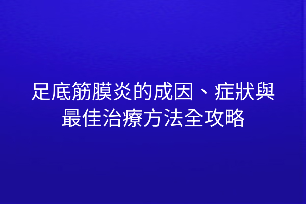足底筋膜炎的成因、症狀與最佳治療方法全攻略