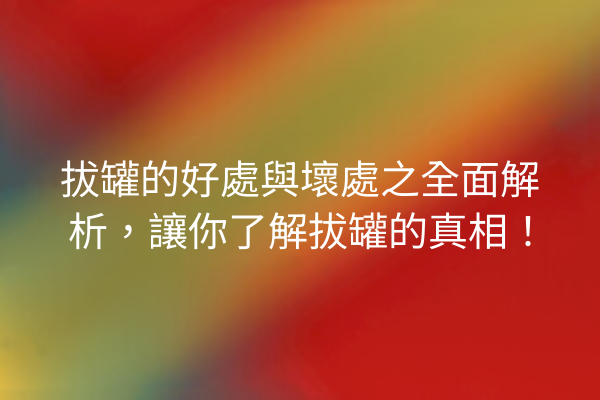 拔罐的好處與壞處之全面解析，讓你了解拔罐的真相！