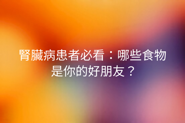 腎臟病患者必看：哪些食物是你的好朋友？