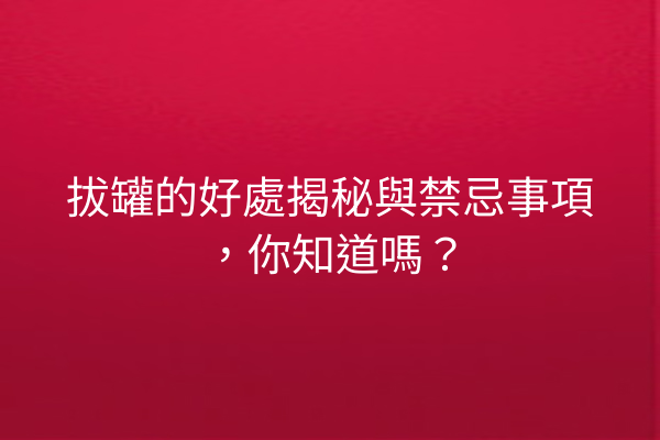拔罐的好處揭秘與禁忌事項，你知道嗎？