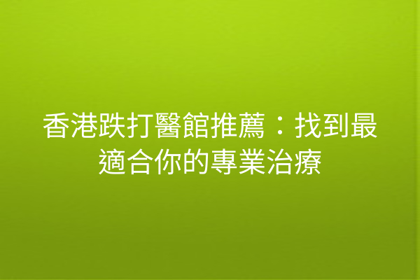 香港跌打醫館推薦：找到最適合你的專業治療
