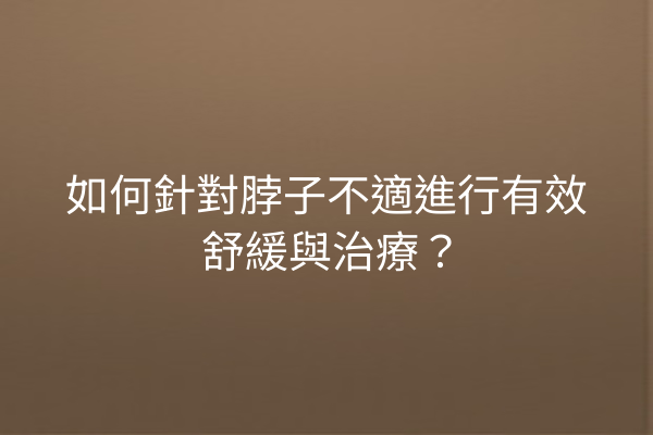 如何針對脖子不適進行有效舒緩與治療？