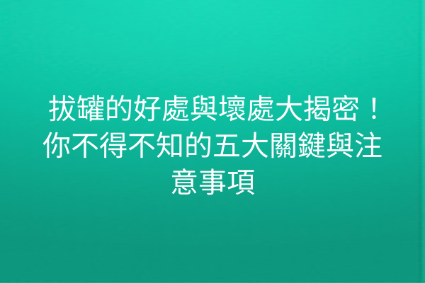 拔罐的好處與壞處大揭密！你不得不知的五大關鍵與注意事項