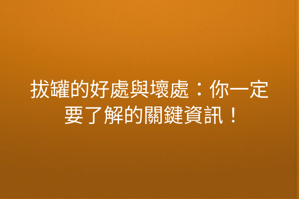 拔罐的好處與壞處：你一定要了解的關鍵資訊！