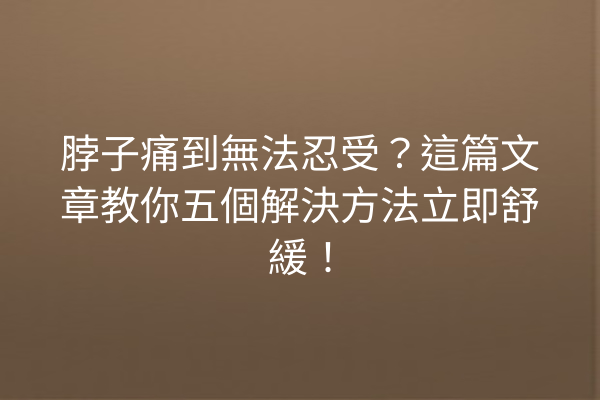 脖子痛到無法忍受？這篇文章教你五個解決方法立即舒緩！