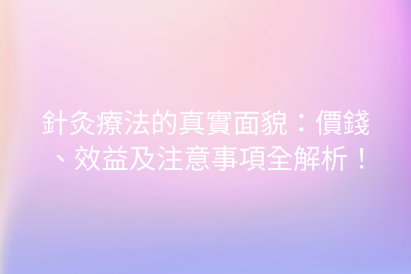 針灸療法的真實面貌：價錢、效益及注意事項全解析！