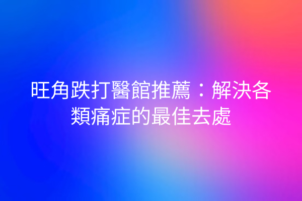 旺角跌打醫館推薦：解決各類痛症的最佳去處