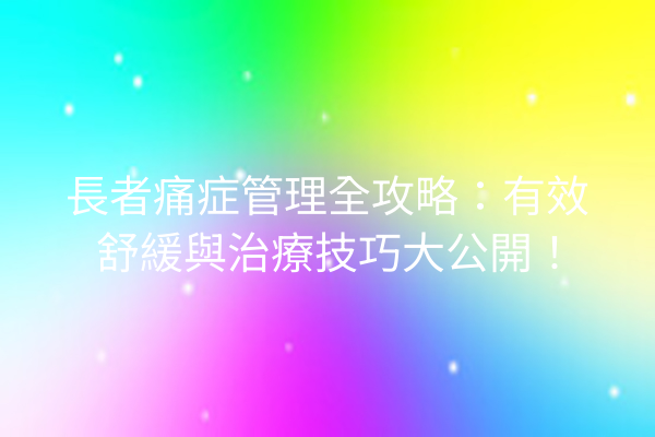 長者痛症管理全攻略：有效舒緩與治療技巧大公開！