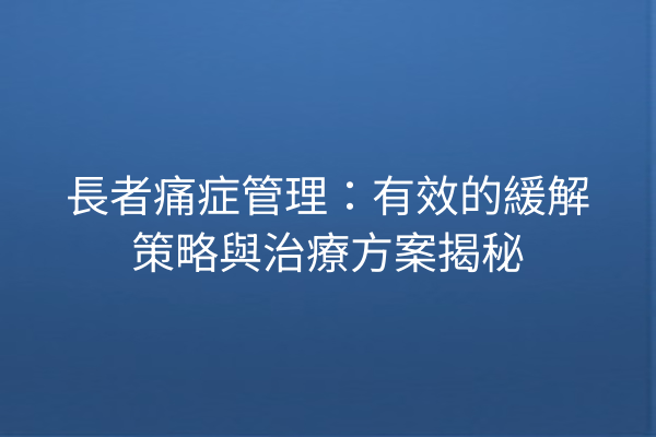長者痛症管理:有效的緩解策略與治療方案揭秘 長者痛症管理:有效的緩解策略與治療方案揭秘