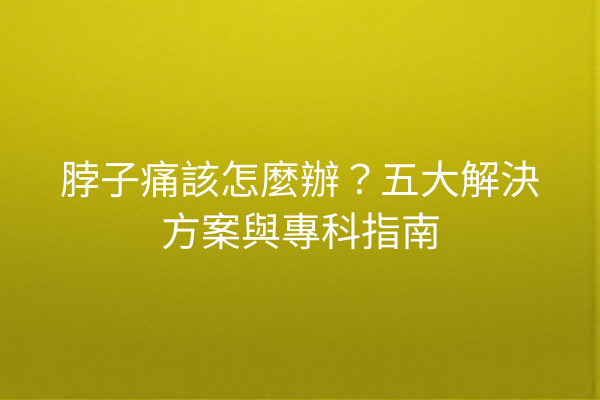 脖子痛該怎麼辦？五大解決方案與專科指南