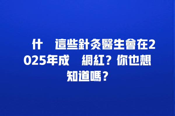 為什麼這些針灸醫生會在2025年成為網紅？你也想知道嗎？ 一
