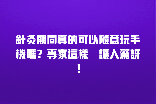 針灸期間真的可以隨意玩手機嗎？專家這樣說讓人驚訝！ 一