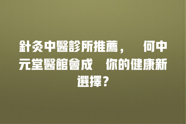 針灸中醫診所推薦，為何中元堂醫館會成為你的健康新選擇？ 一
