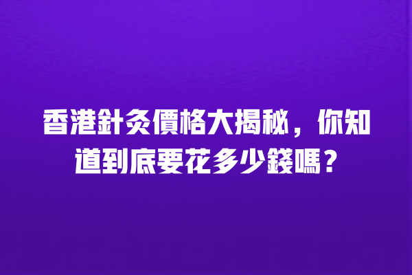 香港針灸價格大揭秘，你知道到底要花多少錢嗎？ 一