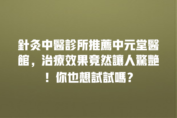 針灸中醫診所推薦中元堂醫館，治療效果竟然讓人驚艷！你也想試試嗎？ 一